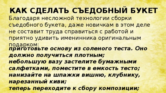 КАК СДЕЛАТЬ СЪЕДОБНЫЙ БУКЕТ Благодаря несложной технологии сборки съедобного букета, даже новичкам в этом деле не составит труда справиться с работой и приятно удивить именинника оригинальным подарком: приготовьте основу из соленого теста. Оно должно получиться плотным; небольшую вазу застелите бумажными салфетками, поместите в емкость тесто; нанизайте на шпажки вишню, клубнику, нарезанный киви; теперь переходите к сбору композиции;