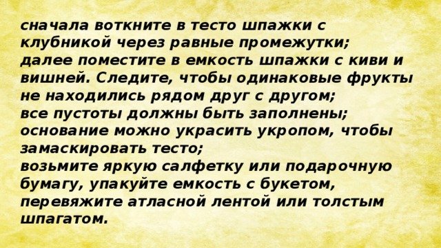 сначала воткните в тесто шпажки с клубникой через равные промежутки; далее поместите в емкость шпажки с киви и вишней. Следите, чтобы одинаковые фрукты не находились рядом друг с другом; все пустоты должны быть заполнены; основание можно украсить укропом, чтобы замаскировать тесто; возьмите яркую салфетку или подарочную бумагу, упакуйте емкость с букетом, перевяжите атласной лентой или толстым шпагатом.