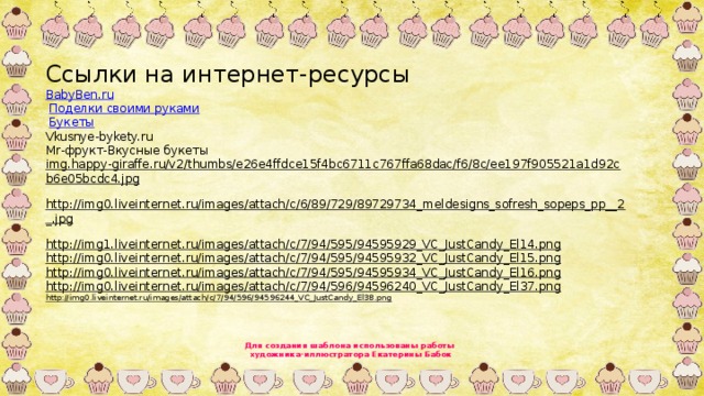 Ссылки на интернет-ресурсы BabyBen.ru   Поделки своими руками   Букеты Vkusnye-bykety.ru Mr-фрукт-Вкусные букеты img.happy-giraffe.ru/v2/thumbs/e26e4ffdce15f4bc6711c767ffa68dac/f6/8c/ee197f905521a1d92cb6e05bcdc4.jpg  http://img0.liveinternet.ru/images/attach/c/6/89/729/89729734_meldesigns_sofresh_sopeps_pp__2_.jpg  http://img1.liveinternet.ru/images/attach/c/7/94/595/94595929_VC_JustCandy_El14.png  http://img0.liveinternet.ru/images/attach/c/7/94/595/94595932_VC_JustCandy_El15.png  http://img0.liveinternet.ru/images/attach/c/7/94/595/94595934_VC_JustCandy_El16.png  http://img0.liveinternet.ru/images/attach/c/7/94/596/94596240_VC_JustCandy_El37.png  http://img0.liveinternet.ru/images/attach/c/7/94/596/94596244_VC_JustCandy_El38.png  Для создания шаблона использованы работы художника-иллюстратора Екатерины Бабок