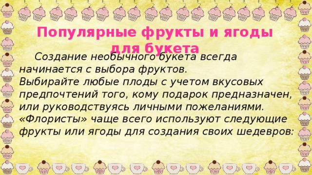 Популярные фрукты и ягоды для букета  Создание необычного букета всегда начинается с выбора фруктов. Выбирайте любые плоды с учетом вкусовых предпочтений того, кому подарок предназначен, или руководствуясь личными пожеланиями. «Флористы» чаще всего используют следующие фрукты или ягоды для создания своих шедевров: