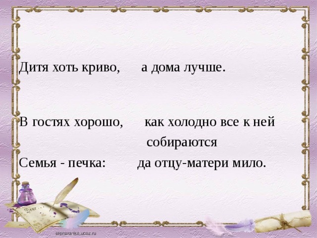 Дитя хоть криво, а дома лучше. В гостях хорошо, как холодно все к ней  собираются Семья - печка: да отцу-матери мило.