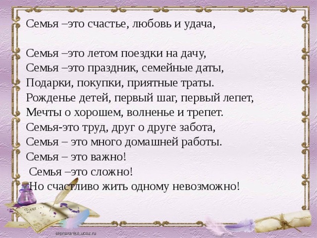 Семья –это счастье, любовь и удача, Семья –это летом поездки на дачу, Семья –это праздник, семейные даты, Подарки, покупки, приятные траты. Рожденье детей, первый шаг, первый лепет, Мечты о хорошем, волненье и трепет. Семья-это труд, друг о друге забота, Семья – это много домашней работы. Семья – это важно!  Семья –это сложно!  Но счастливо жить одному невозможно!