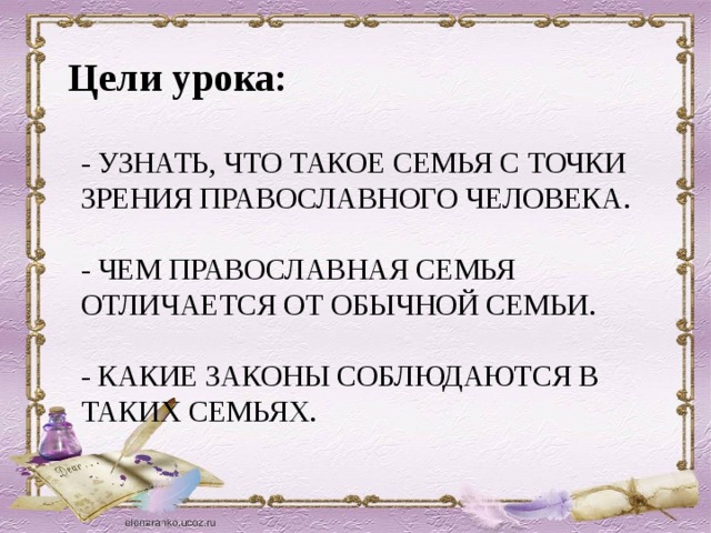 Цели урока:  - УЗНАТЬ, ЧТО ТАКОЕ СЕМЬЯ С ТОЧКИ ЗРЕНИЯ ПРАВОСЛАВНОГО ЧЕЛОВЕКА.   - ЧЕМ ПРАВОСЛАВНАЯ СЕМЬЯ ОТЛИЧАЕТСЯ ОТ ОБЫЧНОЙ СЕМЬИ.   - КАКИЕ ЗАКОНЫ СОБЛЮДАЮТСЯ В ТАКИХ СЕМЬЯХ.