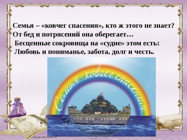 Семья – «ковчег спасения», кто ж этого не знает?  От бед и потрясений она оберегает…  Бесценные сокровища на «судне» этом есть:  Любовь и пониманье, забота, долг и честь.