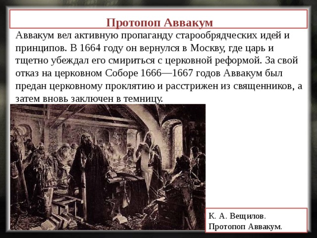 Протопоп Аввакум Аввакум вел активную пропаганду старообрядческих идей и принципов. В 1664 году он вернулся в Москву, где царь и тщетно убеждал его смириться с церковной реформой. За свой отказ на церковном Соборе 1666—1667 годов Аввакум был предан церковному проклятию и расстрижен из священников, а затем вновь заключен в темницу. К. А. Вещилов.   Протопоп Аввакум.