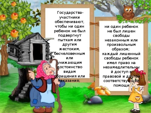   Государства-участники обеспечивают, чтобы ни один ребенок не был подвергнут пыткам или другим жестоким, бесчеловечным или унижающим достоинство видам обращения или наказания; ни один ребенок не был лишен свободы незаконным или произвольным образом; каждый лишенный свободы ребенок имел право на незамедлительный доступ к правовой и другой соответствующей помощи