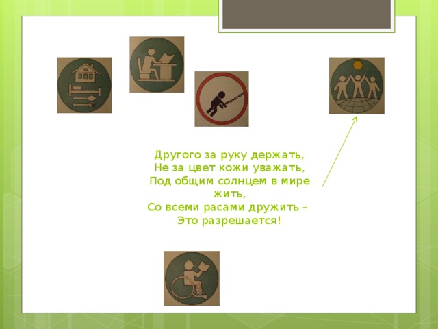 Другого за руку держать, Не за цвет кожи уважать, Под общим солнцем в мире жить, Со всеми расами дружить – Это разрешается!