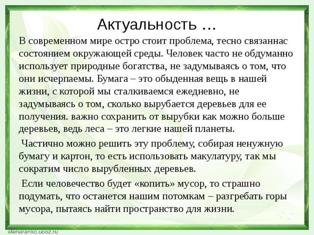 Актуальность … В современном мире остро стоит проблема, тесно связаннас состоянием окружающей среды. Человек часто не обдуманно использует природные богатства, не задумываясь о том, что они исчерпаемы. Бумага – это обыденная вещь в нашей жизни, с которой мы сталкиваемся ежедневно, не задумываясь о том, сколько вырубается деревьев для ее получения. важно сохранить от вырубки как можно больше деревьев, ведь леса – это легкие нашей планеты.  Частично можно решить эту проблему, собирая ненужную бумагу и картон, то есть использовать макулатуру, так мы сократим число вырубленных деревьев.  Если человечество будет «копить» мусор, то страшно подумать, что останется нашим потомкам – разгребать горы мусора, пытаясь найти пространство для жизни.