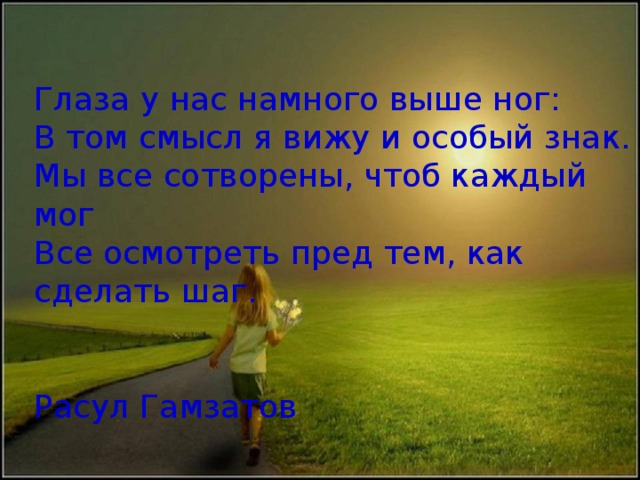 Глаза у нас намного выше ног: В том смысл я вижу и особый знак. Мы все сотворены, чтоб каждый мог Все осмотреть пред тем, как сделать шаг.  Расул Гамзатов