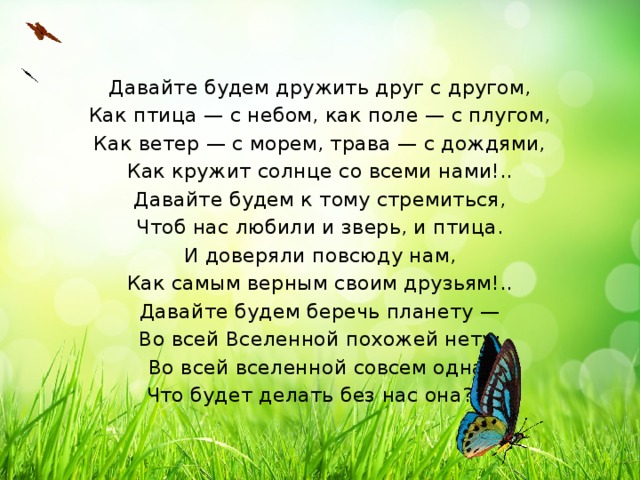 Давайте будем дружить друг с другом, Как птица — с небом, как поле — с плугом, Как ветер — с морем, трава — с дождями, Как кружит солнце со всеми нами!.. Давайте будем к тому стремиться, Чтоб нас любили и зверь, и птица. И доверяли повсюду нам, Как самым верным своим друзьям!.. Давайте будем беречь планету — Во всей Вселенной похожей нету: Во всей вселенной совсем одна, Что будет делать без нас она?…