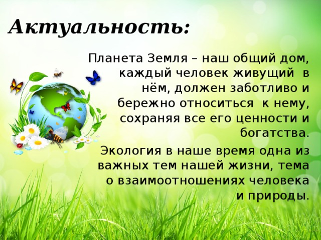 Актуальность: Планета Земля – наш общий дом, каждый человек живущий в нём, должен заботливо и бережно относиться к нему, сохраняя все его ценности и богатства. Экология в наше время одна из важных тем нашей жизни, тема о взаимоотношениях человека и природы.