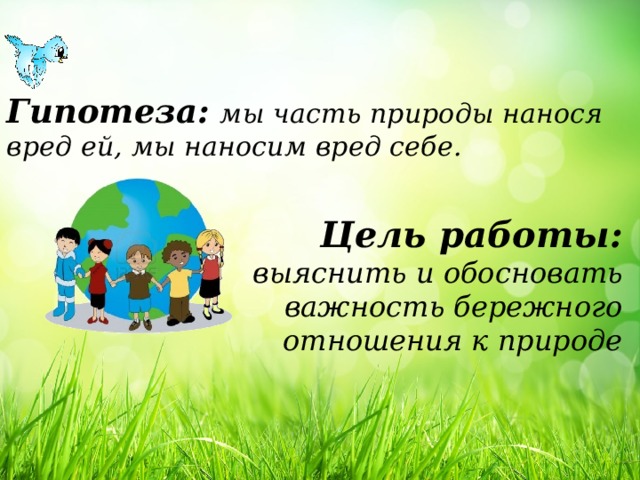 Гипотеза:  мы часть природы нанося вред ей, мы наносим вред себе. Цель работы: выяснить и обосновать важность бережного отношения к природе