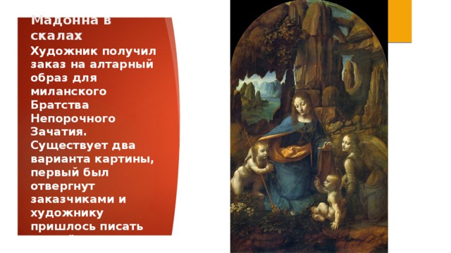 Мадонна в скалах Художник получил заказ на алтарный образ для миланского Братства Непорочного Зачатия. Существует два варианта картины, первый был отвергнут заказчиками и художнику пришлось писать второй вариант.