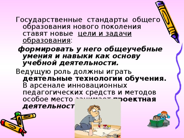 Государственные стандарты общего образования нового поколения ставят новые цели и задачи  образования :  формировать у него общеучебные умения и навыки как основу учебной деятельности. Ведущую роль должны играть деятельные технологии обучения. В арсенале инновационных педагогических средств и методов особое место занимает  проектная деятельность.