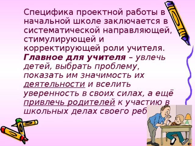 Специфика проектной работы в начальной школе заключается в систематической направляющей, стимулирующей и корректирующей роли учителя. Главное для учителя – увлечь детей, выбрать проблему , показать им значимость их деятельности и вселить уверенность в своих силах, а ещё привлечь родителей к участию в школьных делах своего ребёнка.