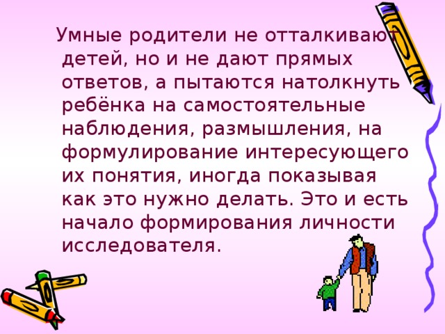 Умные родители не отталкивают детей, но и не дают прямых ответов, а пытаются натолкнуть ребёнка на самостоятельные наблюдения, размышления, на формулирование интересующего их понятия, иногда показывая как это нужно делать. Это и есть начало формирования личности исследователя.