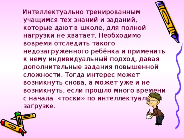 Интеллектуально тренированным учащимся тех знаний и заданий, которые дают в школе, для полной нагрузки не хватает. Необходимо вовремя отследить такого недозагруженного ребёнка и применить к нему индивидуальный подход, давая дополнительные задания повышенной сложности. Тогда интерес может возникнуть снова, а может уже и не возникнуть, если прошло много времени с начала «тоски» по интеллектуальной загрузке.