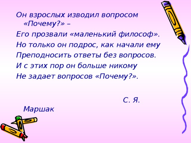 Он взрослых изводил вопросом «Почему?» – Его прозвали «маленький философ». Но только он подрос, как начали ему Преподносить ответы без вопросов. И с этих пор он больше никому Не задает вопросов «Почему?».   С. Я. Маршак