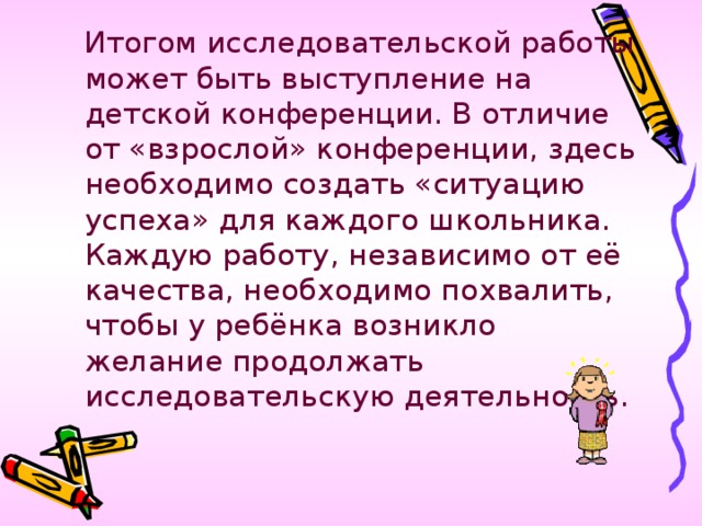 Итогом исследовательской работы может быть выступление на детской конференции. В отличие от «взрослой» конференции, здесь необходимо создать «ситуацию успеха» для каждого школьника. Каждую работу, независимо от её качества, необходимо похвалить, чтобы у ребёнка возникло желание продолжать исследовательскую деятельность.