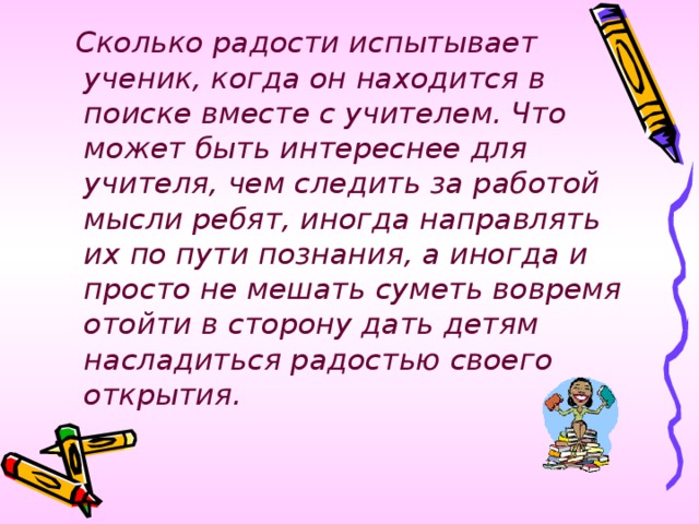 Сколько радости испытывает ученик, когда он находится в поиске вместе с учителем. Что может быть интереснее для учителя, чем следить за работой мысли ребят, иногда направлять их по пути познания, а иногда и просто не мешать суметь вовремя отойти в сторону дать детям насладиться радостью своего открытия.