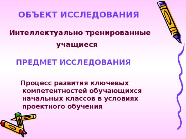 ОБЪЕКТ ИССЛЕДОВАНИЯ    Интеллектуально тренированные учащиеся  ПРЕДМЕТ ИССЛЕДОВАНИЯ   Процесс развития ключевых компетентностей обучающихся начальных классов в условиях проектного обучения