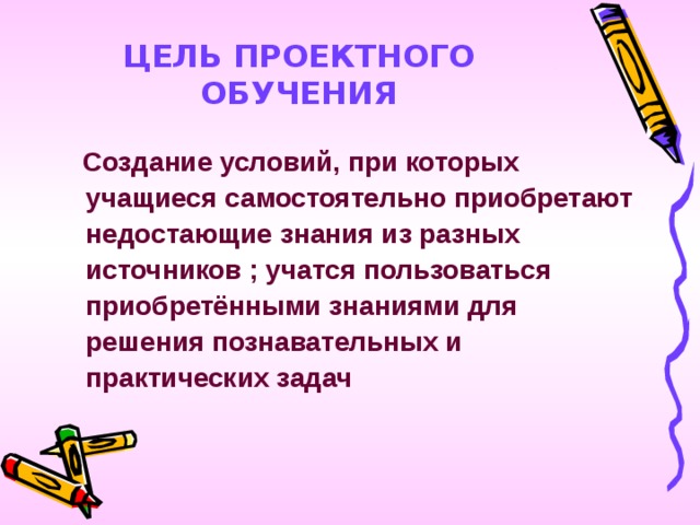 ЦЕЛЬ ПРОЕКТНОГО ОБУЧЕНИЯ  Создание условий, при которых учащиеся самостоятельно приобретают недостающие знания из разных источников ; учатся пользоваться приобретёнными знаниями для решения познавательных и практических задач