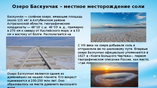 Озеро Баскунчак – местное месторождение соли Баскунча́к — солёное озеро, имеющее площадь около 115 км² в Ахтубинском районе Астраханской области, географические координаты — 48°10′ с.ш. 46°53′ в. д., примерно в 270 км к северу от Каспийского моря, и в 53 км к востоку от Волги. Располагается на территории Богдинско-Баскунчакского заповедника. С VIII века на озере добывали соль и отправляли ее по шелковому пути. Впервые озеро Баскунчак официально упоминается в 1627 в «Книге Большого Чертежа», первом географическом описании России, как место, «где ломают соль чистую, как лед». Озеро Баскунчак является одним из древнейших на нашей планете. Его возраст оценивается в 200-250 млн лет. Оно образовалось на месте древнего высохшего моря.