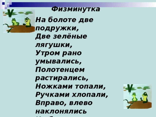 Физминутка   На болоте две подружки, Две зелёные лягушки, Утром рано умывались, Полотенцем растирались, Ножками топали, Ручками хлопали, Вправо, влево наклонялись И обратно возвращались. Вот здоровья в чём секрет. Всем друзьям физкультпривет!