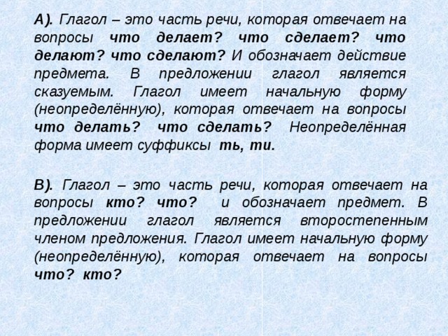 А). Глагол – это часть речи, которая отвечает на вопросы что делает? что сделает? что делают? что сделают? И обозначает действие предмета. В предложении глагол является сказуемым. Глагол имеет начальную форму (неопределённую), которая отвечает на вопросы что делать? что сделать? Неопределённая форма имеет суффиксы ть, ти.  В). Глагол – это часть речи, которая отвечает на вопросы кто? что? и обозначает предмет. В предложении глагол является второстепенным членом предложения. Глагол имеет начальную форму (неопределённую), которая отвечает на вопросы что? кто?