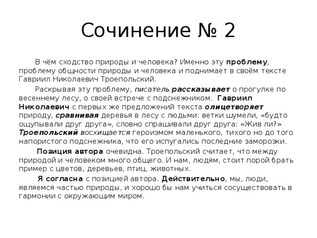 Сочинение № 2  В чём сходство природы и человека? Именно эту проблему , проблему общности природы и человека и поднимает в своём тексте Гавриил Николаевич Троепольский.  Раскрывая эту проблему, писатель рассказывает  о прогулке по весеннему лесу, о своей встрече с подснежником. Гавриил Николаевич с первых же предложений текста олицетворяет природу, сравнивая деревья в лесу с людьми: ветки шумели, «будто ощупывали друг друга», словно спрашивали друг друга: «Жив ли?» Троепольский восхищается героизмом маленького, тихого но до того напористого подснежника, что его испугались последние заморозки.  Позиция автора очевидна. Троепольский считает, что между природой и человеком много общего. И нам, людям, стоит порой брать пример с цветов, деревьев, птиц, животных.  Я согласна с позицией автора. Действительно , мы, люди, являемся частью природы, и хорошо бы нам учиться сосуществовать в гармонии с окружающим миром.