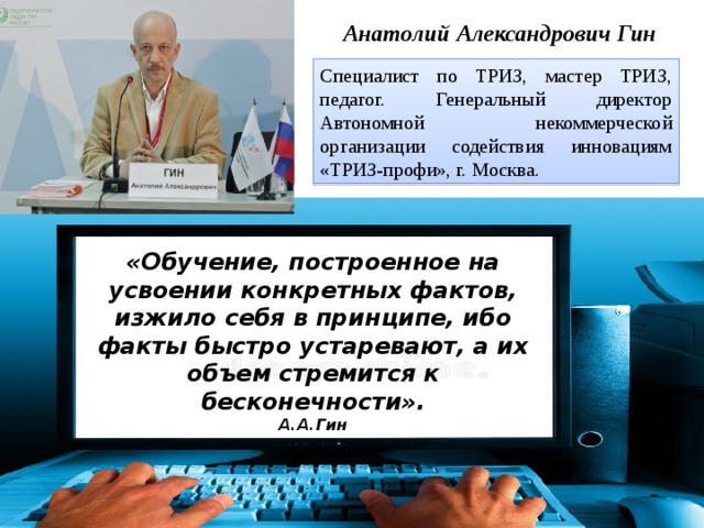 Анатолий Александрович Гин Специалист по ТРИЗ, мастер ТРИЗ, педагог. Генеральный директор Автономной некоммерческой организации содействия инновациям «ТРИЗ-профи», г. Москва. «Обучение, построенное на усвоении конкретных фактов, изжило себя в принципе, ибо факты быстро устаревают, а их объем стремится к бесконечности».  А.А.Гин