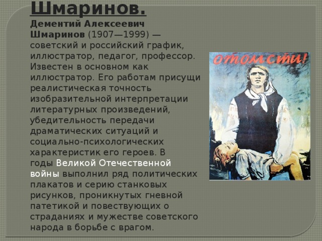 Шмаринов. Дементий Алексеевич Шмаринов  (1907—1999) — советский и российский график, иллюстратор, педагог, профессор. Известен в основном как иллюстратор. Его работам присущи реалистическая точность изобразительной интерпретации литературных произведений, убедительность передачи драматических ситуаций и социально-психологических характеристик его героев. В годы  Великой Отечественной войны  выполнил ряд политических плакатов и серию станковых рисунков, проникнутых гневной патетикой и повествующих о страданиях и мужестве советского народа в борьбе с врагом.