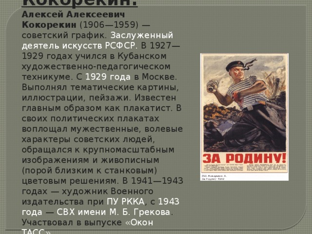 Кокорекин. Алексей Алексеевич Кокорекин  (1906—1959) — советский график.  Заслуженный деятель искусств РСФСР . В 1927—1929 годах учился в Кубанском художественно-педагогическом техникуме. С  1929 года  в Москве. Выполнял тематические картины, иллюстрации, пейзажи. Известен главным образом как плакатист. В своих политических плакатах воплощал мужественные, волевые характеры советских людей, обращался к крупномасштабным изображениям и живописным (порой близким к станковым) цветовым решениям. В 1941—1943 годах — художник Военного издательства при  ПУ РККА , с  1943 года  —  СВХ имени М. Б. Грекова . Участвовал в выпуске  «Окон ТАСС» .