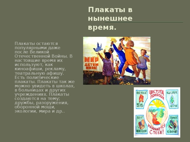 Плакаты в нынешнее время. Плакаты остаются популярными даже после Великой Отечественной Войны. В настоящие время их используют, как киноафиши, рекламу, театральную афишу. Есть политические плакаты. Плакаты так же можно увидеть в школах, в больницах и других учреждениях. Плакаты создаются на тему; дружбы, разоружения, оборонной мощи, экологии, мира и др..