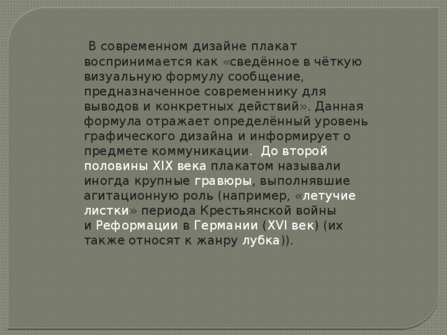   В современном дизайне плакат воспринимается как «сведённое в чёткую визуальную формулу сообщение, предназначенное современнику для выводов и конкретных действий». Данная формула отражает определённый уровень графического дизайна и информирует о предмете коммуникации . До второй половины  XIX века  плакатом называли иногда крупные  гравюры , выполнявшие агитационную роль (например, « летучие листки » периода Крестьянской войны и  Реформации  в  Германии  ( XVI век ) (их также относят к жанру  лубка )).