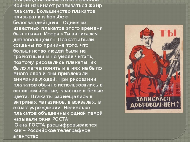 Глава 1 В период Великой Отечественной Войны начинает развиваться жанр плаката. Большинство плакатов призывали к борьбе с белогвардейцами. Одним из известных плакатов этого времени был плакат Моора «Ты записался добровольцем?». Плакаты были созданы по причине того, что больш и нство людей были не грамотными и не умели читать, поэтому рисовались плакаты, их было легче понять и в них не было много слов и они привлекали вним а ние людей. При рисовании плакатов обычно использовались в основном чёрные, красные и белые цвета. Плакаты размещались в витринах магазинов, в вокзалах, в окнах учреждений. Несколько плакатов объеденных одной темой называли окна РОСТА.  Окна РОСТА расшифровываются как – Российское телеграфное агентство.