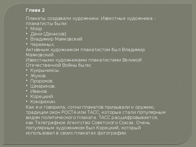 Глава 2 Плакаты создавали художники. Известные художника - плакатисты были: Моор Дени (Денисов) Владимир Маяковский Черемных. Активным художником плакатистом был Владимир Маяковский. Известными художниками плакатистами Великой Отечественной Войны были; Кукрыниксы. Жуков. Пророков. Шмаринов. Иванов. Корецкий. Кокорекин. Как я и говорила, сотни плакатов призывали к оружию, традиции окон РОСТА или ТАСС, которые стали популярным видом политического плаката. ТАСС расшифровывается, как Телеграфное Агентство Советского Союза. Очень популярным художником был Корецкий, который использовал в своих плакатах фотографии.