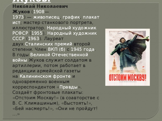 Жуков. Николай Николаевич Жуков  ( 1908 — 1973 ) —  живописец ,  график ,  плакатист ; мастер станкового портрета, иллюстратор.  Народный художник РСФСР  ( 1955 ).  Народный художник СССР  ( 1963 ). Лауреат двух  Сталинских премий  второй степени. Член  ВКП (б)  с  1945 года . В годы  Великой Отечественной войны  Жуков служит солдатом в артиллерии, потом работает в редакции армейской газеты на  Калининском фронте  и одновременно военным корреспондентом « Правды ». Создаёт фронтовые плакаты: «Отстоим Москву!» (в соавторстве с В. С. Климашиным), «Выстоять!», «Бей насмерть!», «Они не пройдут!…»