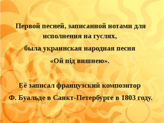 Первой песней, записанной нотами для исполнения на гуслях, была украинская народная песня «Ой пiд вишнею».  Её записал французский композитор Ф. Буальде в Санкт-Петербурге в 1803 году.