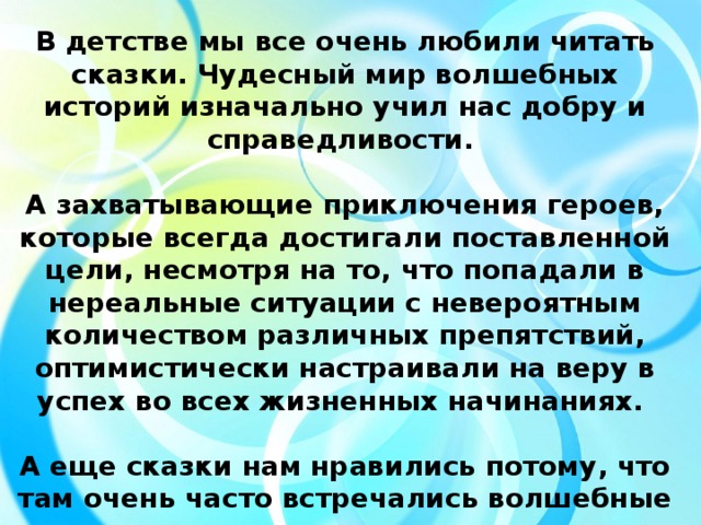 В детстве мы все очень любили читать сказки. Чудесный мир волшебных историй изначально учил нас добру и справедливости.  А захватывающие приключения героев, которые всегда достигали поставленной цели, несмотря на то, что попадали в нереальные ситуации с невероятным количеством различных препятствий, оптимистически настраивали на веру в успех во всех жизненных начинаниях.  А еще сказки нам нравились потому, что там очень часто встречались волшебные вещи, которые могли творить удивительные чудеса.