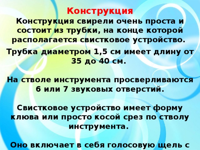 Конструкция Конструкция свирели очень проста и состоит из трубки, на конце которой располагается свистковое устройство.  Трубка диаметром 1,5 см имеет длину от 35 до 40 см.  На стволе инструмента просверливаются 6 или 7 звуковых отверстий.  Свистковое устройство имеет форму клюва или просто косой срез по стволу инструмента.  Оно включает в себя голосовую щель с ползунком и косым срезом, называемым «зубом».