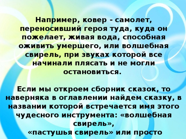 Например, ковер - самолет, переносивший героя туда, куда он пожелает, живая вода, способная оживить умершего, или волшебная свирель, при звуках которой все начинали плясать и не могли остановиться.  Если мы откроем сборник сказок, то наверняка в оглавлении найдем сказку, в названии которой встречается имя этого чудесного инструмента: «волшебная свирель»,  «пастушья свирель» или просто «свирель».