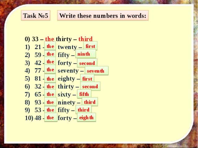 Task №5 Write these numbers in words: 0) 33 – the thirty – third 21 – … twenty – … 59 – … fifty – … 42 – … forty – … 77 – … seventy – … 81 – … eighty – … 32 – … thirty – … 65 – … sixty – … 93 – … ninety – … 53 – … fifty – … 48 – … forty – … first the the ninth the second the seventh the first the second the fifth the third the third the eighth