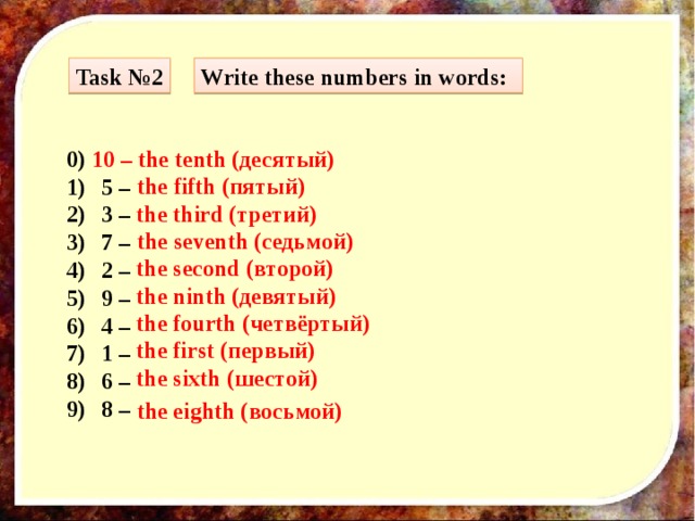 Task №2 Write these numbers in words: 0) 10 – the tenth (десятый) 5 – 3 – 7 – 2 – 9 – 4 – 1 – 6 – 8 –  the fifth (пятый) the third (третий) the seventh (седьмой) the second (второй) the ninth (девятый) the fourth (четвёртый) the first (первый) the sixth (шестой) the eighth (восьмой)