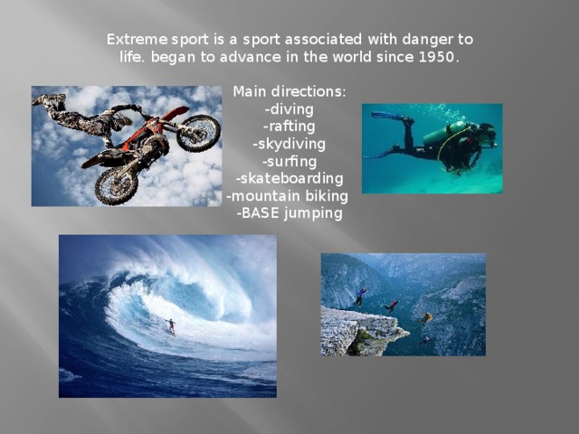 Extreme sport is a sport associated with danger to life. began to advance in the world since 1950.   Main directions:  -diving  -rafting  -skydiving  -surfing  -skateboarding  -mountain biking   -BASE jumping