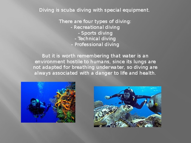Diving is scuba diving with special equipment.    There are four types of diving:  - Recreational diving  - Sports diving  - Technical diving  - Professional diving   But it is worth remembering that water is an environment hostile to humans, since its lungs are not adapted for breathing underwater, so diving are always associated with a danger to life and health.
