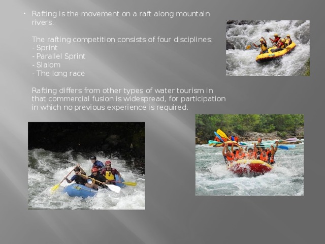 Rafting is the movement on a raft along mountain rivers.   The rafting competition consists of four disciplines:  - Sprint  - Parallel Sprint  - Slalom  - The long race   Rafting differs from other types of water tourism in that commercial fusion is widespread, for participation in which no previous experience is required.