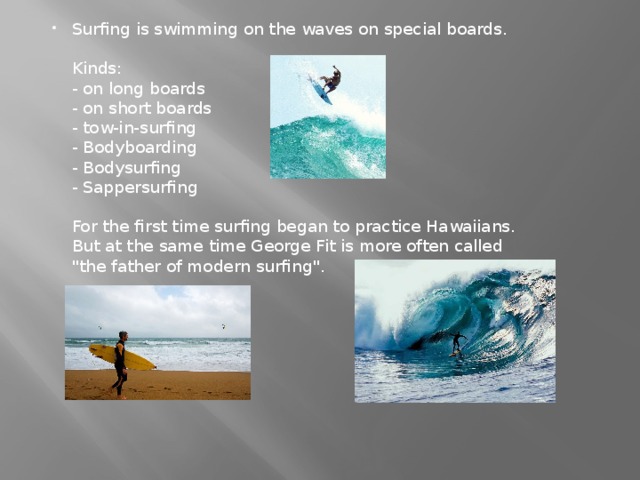 Surfing is swimming on the waves on special boards.   Kinds:  - on long boards  - on short boards  - tow-in-surfing  - Bodyboarding  - Bodysurfing  - Sappersurfing   For the first time surfing began to practice Hawaiians. But at the same time George Fit is more often called 