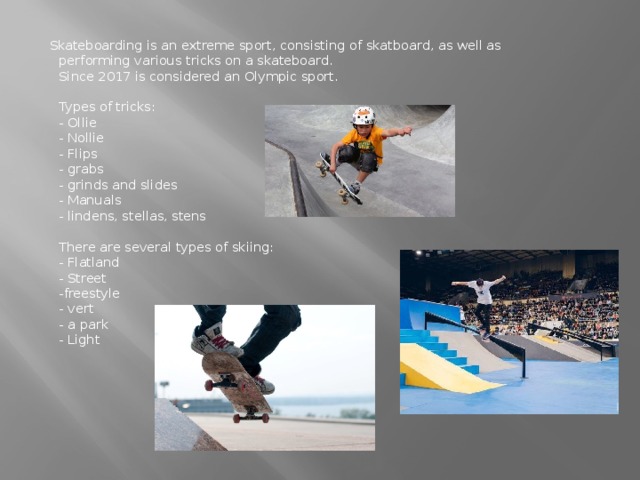 Skateboarding is an extreme sport, consisting of skatboard, as well as performing various tricks on a skateboard.  Since 2017 is considered an Olympic sport.   Types of tricks:  - Ollie  - Nollie  - Flips  - grabs  - grinds and slides  - Manuals  - lindens, stellas, stens   There are several types of skiing:  - Flatland  - Street  -freestyle  - vert  - a park  - Light