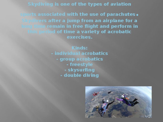 Skydiving is one of the types of aviation sports associated with the use of parachutes .  Skydivers after a jump from an airplane for a long time remain in free flight and perform in this period of time a variety of acrobatic exercises.   Kinds:  - individual acrobatics  - group acrobatics  - freestyle  - skysurfing  - double diving